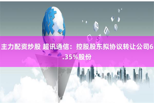 主力配资炒股 超讯通信：控股股东拟协议转让公司6.35%股份