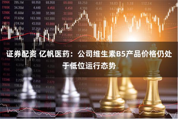 证券配资 亿帆医药：公司维生素B5产品价格仍处于低位运行态势