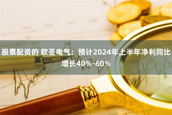 股票配资的 欧圣电气：预计2024年上半年净利同比增长40%-60%