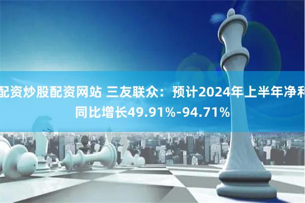 配资炒股配资网站 三友联众：预计2024年上半年净利同比增长49.91%-94.71%