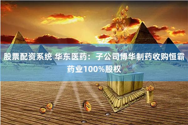 股票配资系统 华东医药：子公司博华制药收购恒霸药业100%股权