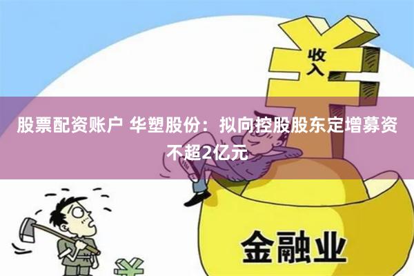 股票配资账户 华塑股份：拟向控股股东定增募资不超2亿元