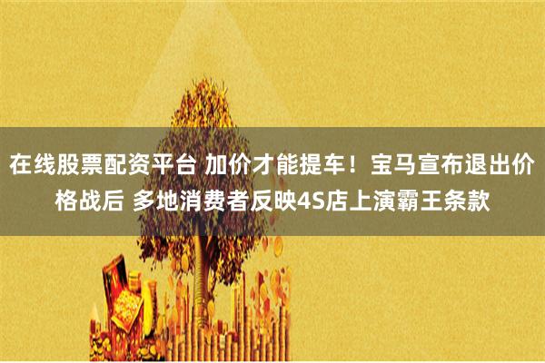 在线股票配资平台 加价才能提车！宝马宣布退出价格战后 多地消费者反映4S店上演霸王条款