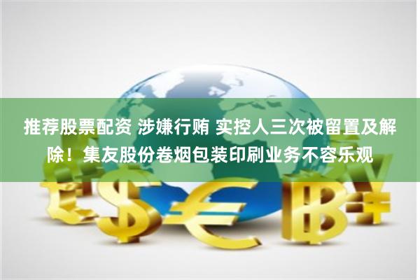 推荐股票配资 涉嫌行贿 实控人三次被留置及解除！集友股份卷烟包装印刷业务不容乐观