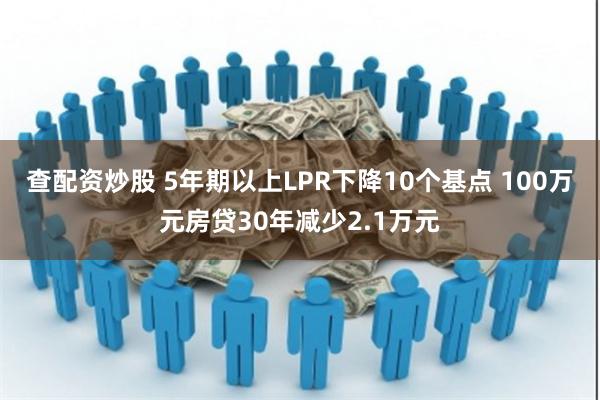 查配资炒股 5年期以上LPR下降10个基点 100万元房贷30年减少2.1万元