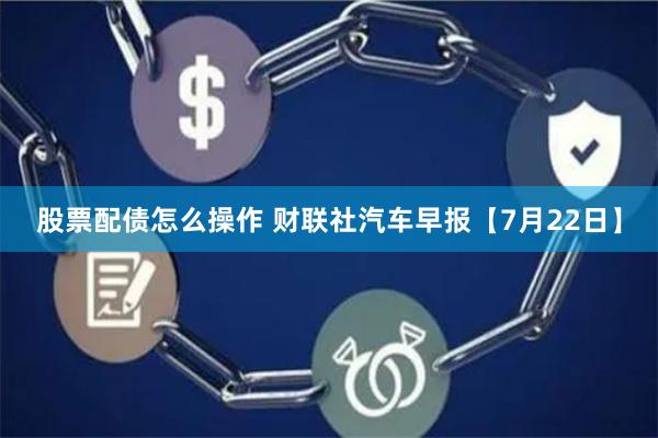 股票配债怎么操作 财联社汽车早报【7月22日】