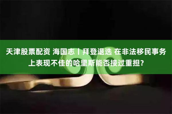 天津股票配资 海国志丨拜登退选 在非法移民事务上表现不佳的哈里斯能否接过重担？