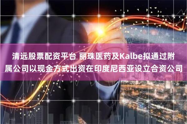 清远股票配资平台 丽珠医药及Kalbe拟通过附属公司以现金方式出资在印度尼西亚设立合资公司