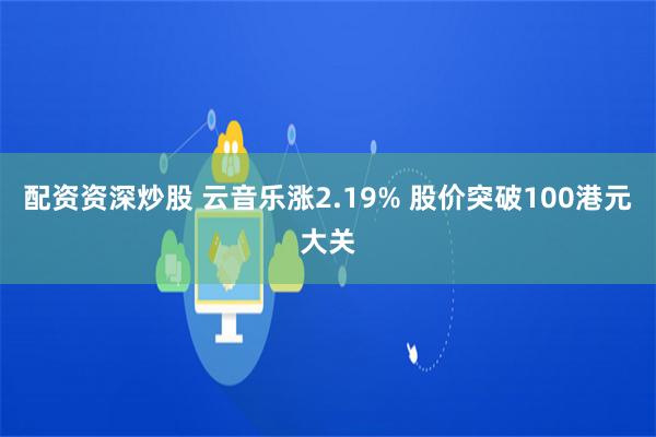 配资资深炒股 云音乐涨2.19% 股价突破100港元大关