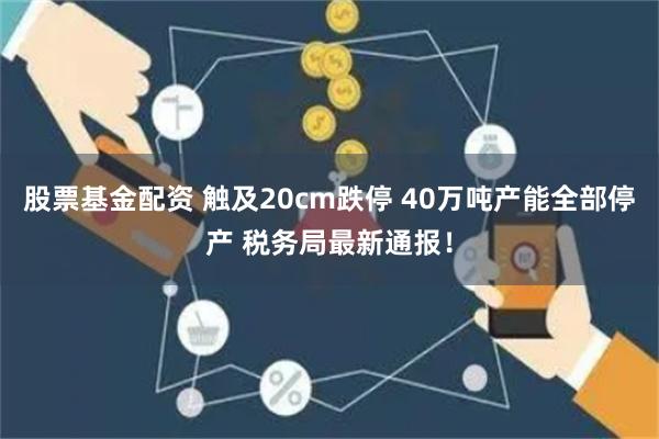 股票基金配资 触及20cm跌停 40万吨产能全部停产 税务局最新通报！