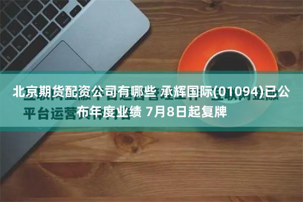 北京期货配资公司有哪些 承辉国际(01094)已公布年度业绩 7月8日起复牌