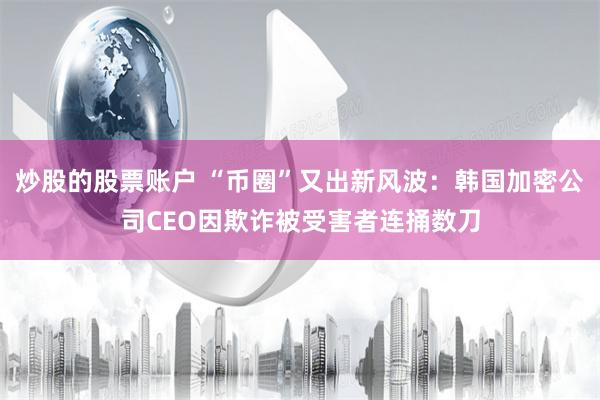 炒股的股票账户 “币圈”又出新风波：韩国加密公司CEO因欺诈被受害者连捅数刀