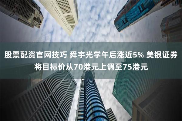 股票配资官网技巧 舜宇光学午后涨近5% 美银证券将目标价从70港元上调至75港元