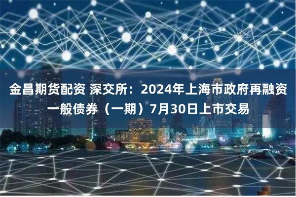 金昌期货配资 深交所：2024年上海市政府再融资一般债券（一期）7月30日上市交易