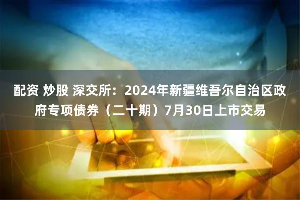 配资 炒股 深交所：2024年新疆维吾尔自治区政府专项债券（二十期）7月30日上市交易