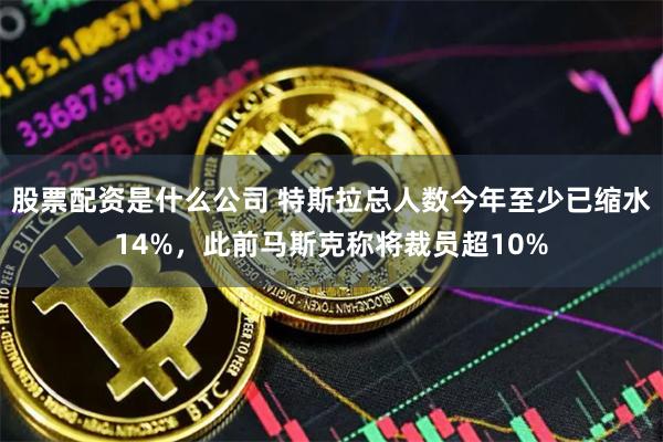 股票配资是什么公司 特斯拉总人数今年至少已缩水14%，此前马斯克称将裁员超10%