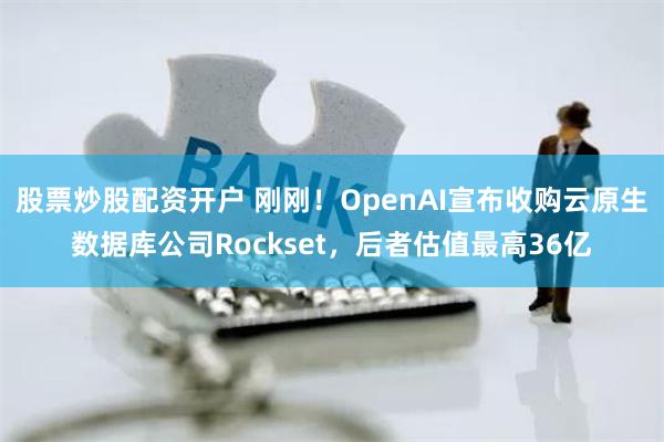 股票炒股配资开户 刚刚！OpenAI宣布收购云原生数据库公司Rockset，后者估值最高36亿