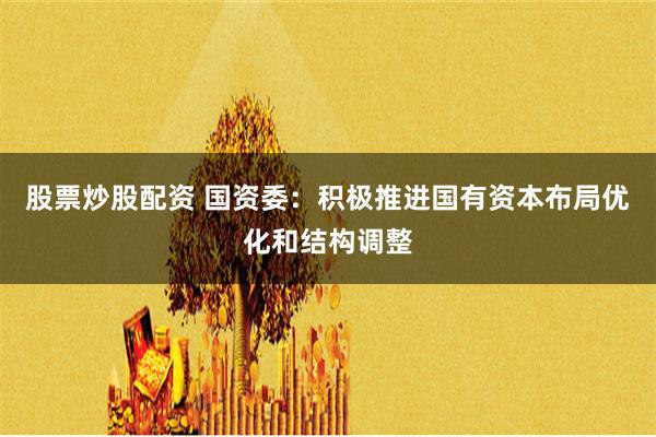 股票炒股配资 国资委：积极推进国有资本布局优化和结构调整