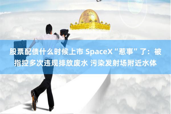 股票配债什么时候上市 SpaceX“惹事”了：被指控多次违规排放废水 污染发射场附近水体