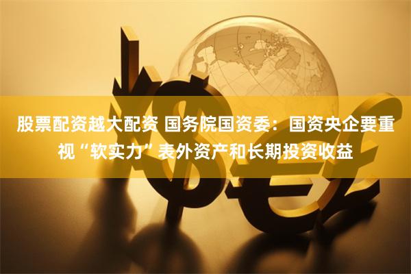 股票配资越大配资 国务院国资委：国资央企要重视“软实力”表外资产和长期投资收益