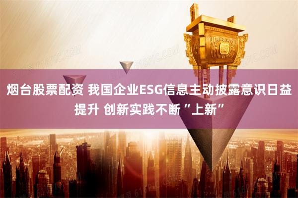 烟台股票配资 我国企业ESG信息主动披露意识日益提升 创新实践不断“上新”