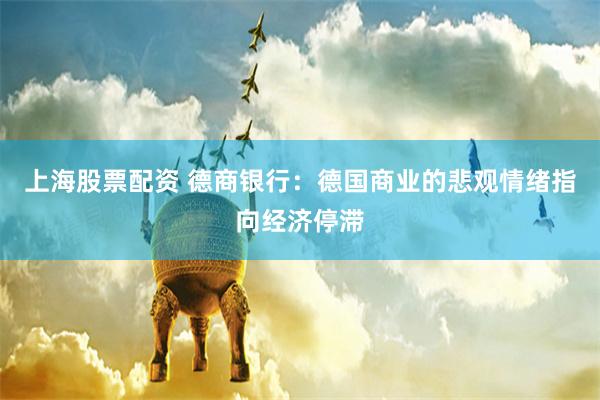 上海股票配资 德商银行：德国商业的悲观情绪指向经济停滞