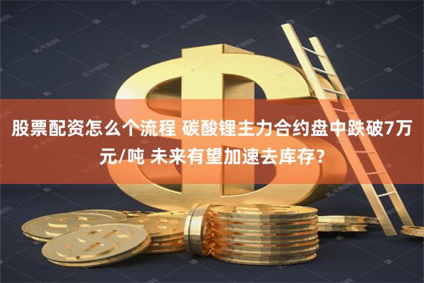 股票配资怎么个流程 碳酸锂主力合约盘中跌破7万元/吨 未来有望加速去库存？