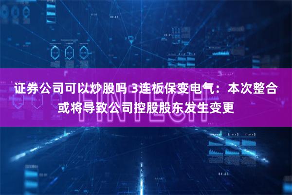 证券公司可以炒股吗 3连板保变电气：本次整合或将导致公司控股股东发生变更