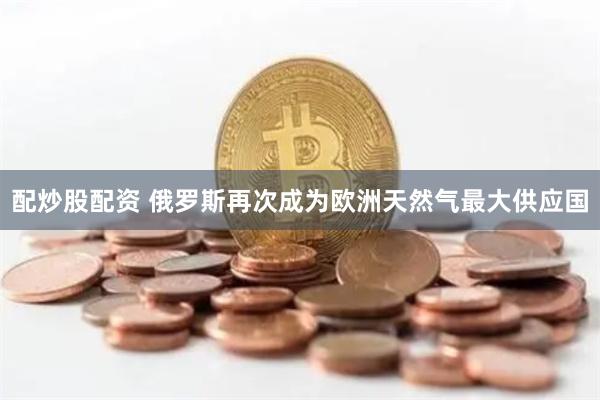 配炒股配资 俄罗斯再次成为欧洲天然气最大供应国