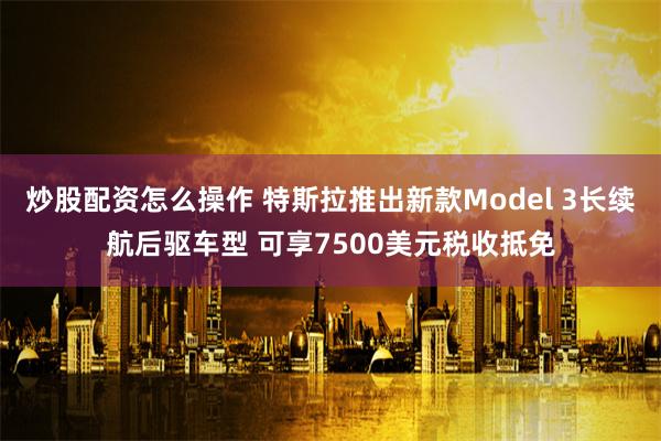 炒股配资怎么操作 特斯拉推出新款Model 3长续航后驱车型 可享7500美元税收抵免