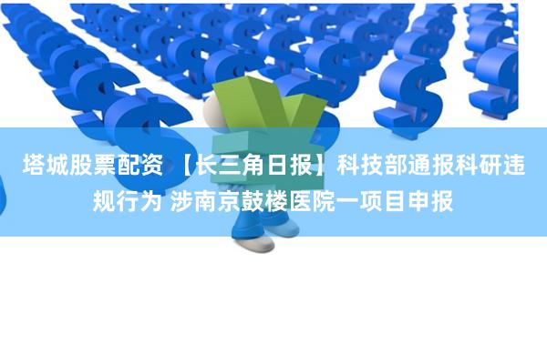 塔城股票配资 【长三角日报】科技部通报科研违规行为 涉南京鼓楼医院一项目申报