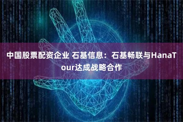 中国股票配资企业 石基信息：石基畅联与HanaTour达成战略合作