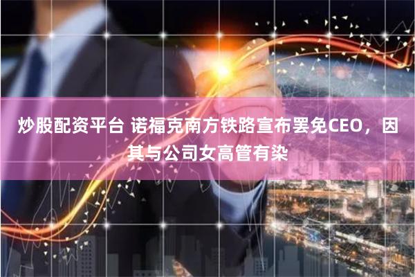 炒股配资平台 诺福克南方铁路宣布罢免CEO，因其与公司女高管有染