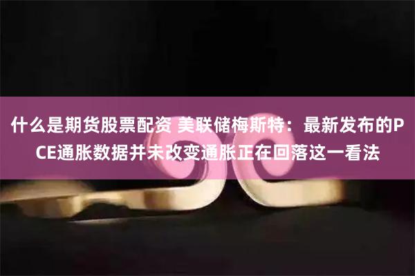 什么是期货股票配资 美联储梅斯特：最新发布的PCE通胀数据并未改变通胀正在回落这一看法