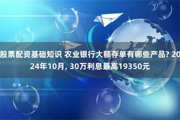 股票配资基础知识 农业银行大额存单有哪些产品? 2024年10月, 30万利息最高19350元