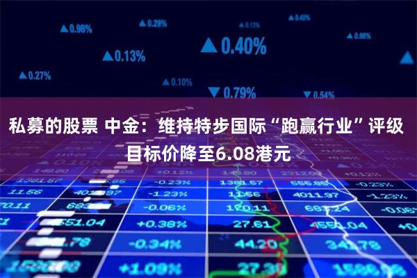 私募的股票 中金：维持特步国际“跑赢行业”评级 目标价降至6.08港元