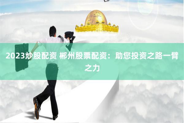 2023炒股配资 郴州股票配资：助您投资之路一臂之力