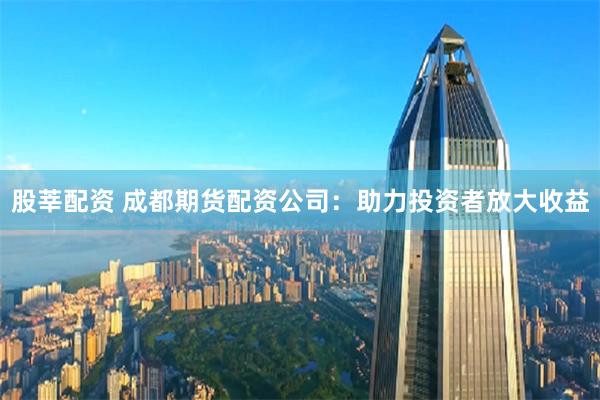 股莘配资 成都期货配资公司：助力投资者放大收益