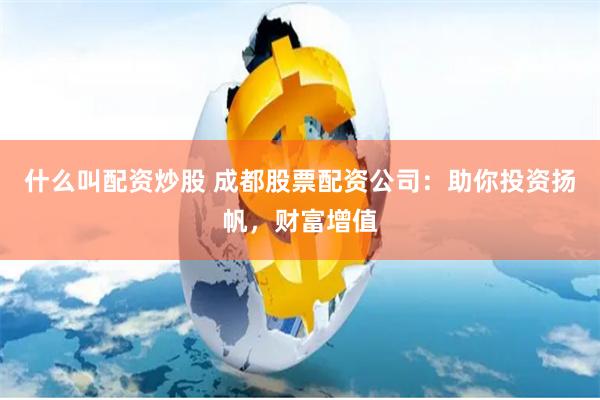 什么叫配资炒股 成都股票配资公司：助你投资扬帆，财富增值