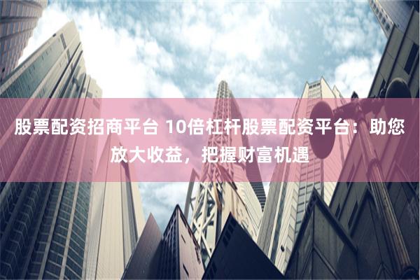 股票配资招商平台 10倍杠杆股票配资平台：助您放大收益，把握财富机遇