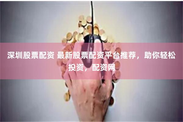 深圳股票配资 最新股票配资平台推荐，助你轻松投资，配资网