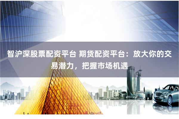 智沪深股票配资平台 期货配资平台：放大你的交易潜力，把握市场机遇