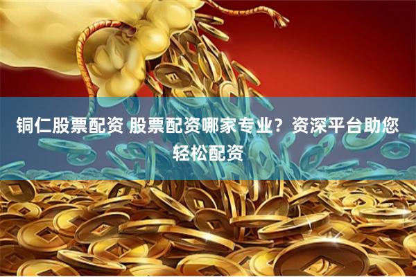 铜仁股票配资 股票配资哪家专业？资深平台助您轻松配资