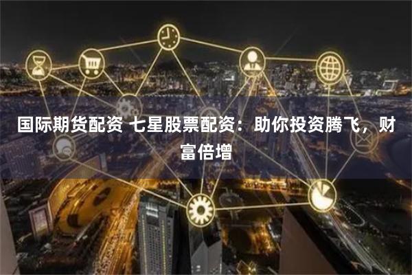国际期货配资 七星股票配资：助你投资腾飞，财富倍增