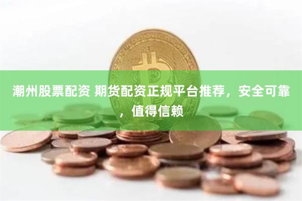 潮州股票配资 期货配资正规平台推荐，安全可靠，值得信赖