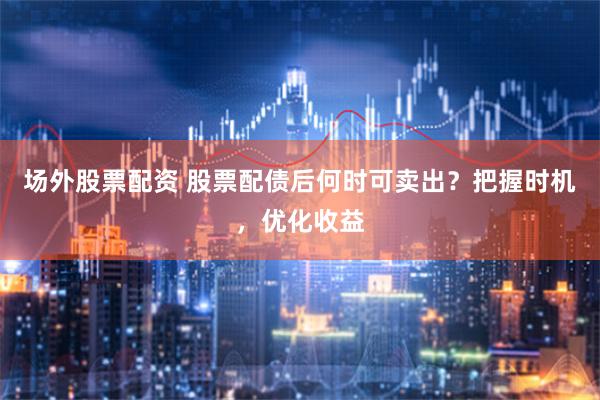 场外股票配资 股票配债后何时可卖出？把握时机，优化收益