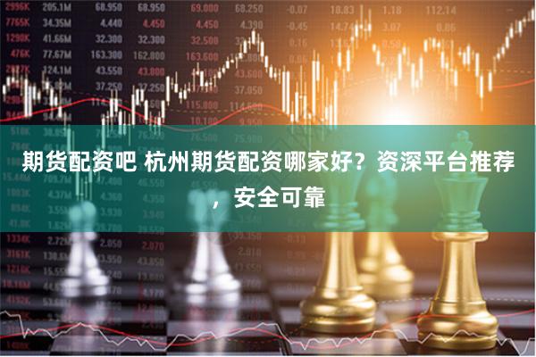 期货配资吧 杭州期货配资哪家好？资深平台推荐，安全可靠