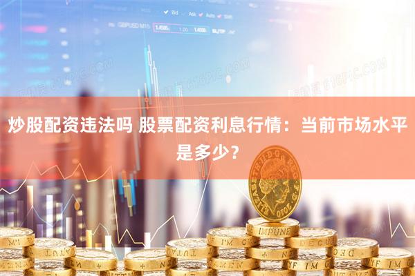 炒股配资违法吗 股票配资利息行情：当前市场水平是多少？