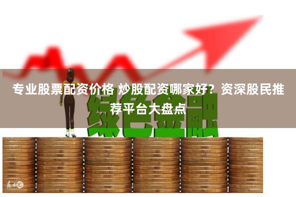 专业股票配资价格 炒股配资哪家好？资深股民推荐平台大盘点