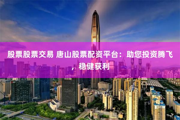 股票股票交易 唐山股票配资平台：助您投资腾飞，稳健获利